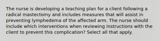 The nurse is developing a teaching plan for a client following a radical mastectomy and includes measures that will assist in preventing lymphedema of the affected arm. The nurse should include which interventions when reviewing instructions with the client to prevent this complication? Select all that apply.