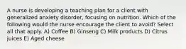 A nurse is developing a teaching plan for a client with generalized anxiety disorder, focusing on nutrition. Which of the following would the nurse encourage the client to avoid? Select all that apply. A) Coffee B) Ginseng C) Milk products D) Citrus juices E) Aged cheese