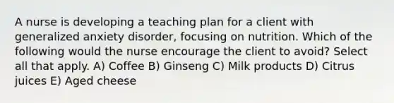 A nurse is developing a teaching plan for a client with generalized anxiety disorder, focusing on nutrition. Which of the following would the nurse encourage the client to avoid? Select all that apply. A) Coffee B) Ginseng C) Milk products D) Citrus juices E) Aged cheese