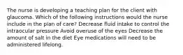 The nurse is developing a teaching plan for the client with glaucoma. Which of the following instructions would the nurse include in the plan of care? Decrease fluid intake to control the intraocular pressure Avoid overuse of the eyes Decrease the amount of salt in the diet Eye medications will need to be administered lifelong.