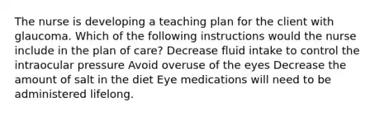 The nurse is developing a teaching plan for the client with glaucoma. Which of the following instructions would the nurse include in the plan of care? Decrease fluid intake to control the intraocular pressure Avoid overuse of the eyes Decrease the amount of salt in the diet Eye medications will need to be administered lifelong.