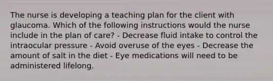 The nurse is developing a teaching plan for the client with glaucoma. Which of the following instructions would the nurse include in the plan of care? - Decrease fluid intake to control the intraocular pressure - Avoid overuse of the eyes - Decrease the amount of salt in the diet - Eye medications will need to be administered lifelong.