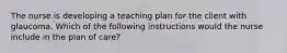 The nurse is developing a teaching plan for the client with glaucoma. Which of the following instructions would the nurse include in the plan of care?