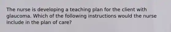 The nurse is developing a teaching plan for the client with glaucoma. Which of the following instructions would the nurse include in the plan of care?