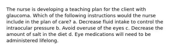 The nurse is developing a teaching plan for the client with glaucoma. Which of the following instructions would the nurse include in the plan of care? a. Decrease fluid intake to control the intraocular pressure b. Avoid overuse of the eyes c. Decrease the amount of salt in the diet d. Eye medications will need to be administered lifelong.