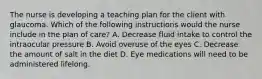 The nurse is developing a teaching plan for the client with glaucoma. Which of the following instructions would the nurse include in the plan of care? A. Decrease fluid intake to control the intraocular pressure B. Avoid overuse of the eyes C. Decrease the amount of salt in the diet D. Eye medications will need to be administered lifelong.