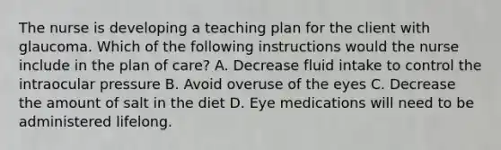 The nurse is developing a teaching plan for the client with glaucoma. Which of the following instructions would the nurse include in the plan of care? A. Decrease fluid intake to control the intraocular pressure B. Avoid overuse of the eyes C. Decrease the amount of salt in the diet D. Eye medications will need to be administered lifelong.