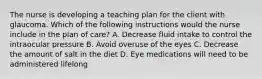 The nurse is developing a teaching plan for the client with glaucoma. Which of the following instructions would the nurse include in the plan of care? A. Decrease fluid intake to control the intraocular pressure B. Avoid overuse of the eyes C. Decrease the amount of salt in the diet D. Eye medications will need to be administered lifelong