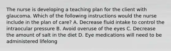 The nurse is developing a teaching plan for the client with glaucoma. Which of the following instructions would the nurse include in the plan of care? A. Decrease fluid intake to control the intraocular pressure B. Avoid overuse of the eyes C. Decrease the amount of salt in the diet D. Eye medications will need to be administered lifelong