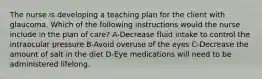 The nurse is developing a teaching plan for the client with glaucoma. Which of the following instructions would the nurse include in the plan of care? A-Decrease fluid intake to control the intraocular pressure B-Avoid overuse of the eyes C-Decrease the amount of salt in the diet D-Eye medications will need to be administered lifelong.