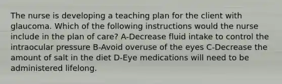 The nurse is developing a teaching plan for the client with glaucoma. Which of the following instructions would the nurse include in the plan of care? A-Decrease fluid intake to control the intraocular pressure B-Avoid overuse of the eyes C-Decrease the amount of salt in the diet D-Eye medications will need to be administered lifelong.