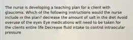 The nurse is developing a teaching plan for a client with glaucoma. Which of the following instructions would the nurse include in the plan? decrease the amount of salt in the diet Avoid overuse of the eyes Eye medications will need to be taken for the clients entire life Decrease fluid intake to control intraocular pressure