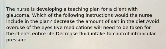 The nurse is developing a teaching plan for a client with glaucoma. Which of the following instructions would the nurse include in the plan? decrease the amount of salt in the diet Avoid overuse of the eyes Eye medications will need to be taken for the clients entire life Decrease fluid intake to control intraocular pressure