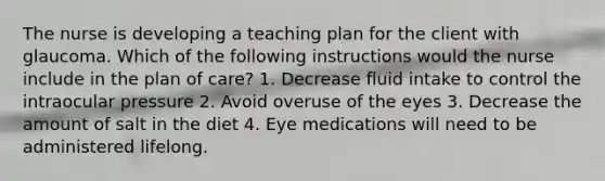 The nurse is developing a teaching plan for the client with glaucoma. Which of the following instructions would the nurse include in the plan of care? 1. Decrease fluid intake to control the intraocular pressure 2. Avoid overuse of the eyes 3. Decrease the amount of salt in the diet 4. Eye medications will need to be administered lifelong.