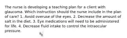 The nurse is developing a teaching plan for a client with glaucoma. Which instruction should the nurse include in the plan of care? 1. Avoid overuse of the eyes. 2. Decrease the amount of salt in the diet. 3. Eye medications will need to be administered for life. 4. Decrease fluid intake to control the intraocular pressure.