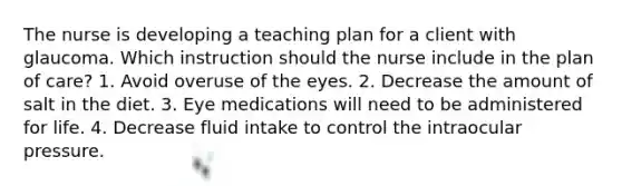 The nurse is developing a teaching plan for a client with glaucoma. Which instruction should the nurse include in the plan of care? 1. Avoid overuse of the eyes. 2. Decrease the amount of salt in the diet. 3. Eye medications will need to be administered for life. 4. Decrease fluid intake to control the intraocular pressure.