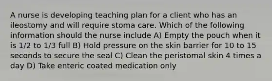 A nurse is developing teaching plan for a client who has an ileostomy and will require stoma care. Which of the following information should the nurse include A) Empty the pouch when it is 1/2 to 1/3 full B) Hold pressure on the skin barrier for 10 to 15 seconds to secure the seal C) Clean the peristomal skin 4 times a day D) Take enteric coated medication only