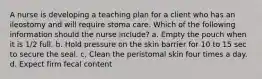 A nurse is developing a teaching plan for a client who has an ileostomy and will require stoma care. Which of the following information should the nurse include? a. Empty the pouch when it is 1/2 full. b. Hold pressure on the skin barrier for 10 to 15 sec to secure the seal. c. Clean the peristomal skin four times a day. d. Expect firm fecal content