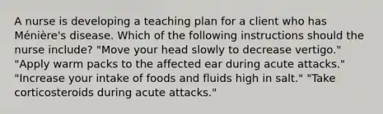 A nurse is developing a teaching plan for a client who has Ménière's disease. Which of the following instructions should the nurse include? "Move your head slowly to decrease vertigo." "Apply warm packs to the affected ear during acute attacks." "Increase your intake of foods and fluids high in salt." "Take corticosteroids during acute attacks."