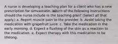 A nurse is developing a teaching plan for a client who has a new prescription for simvastatin. Which of the following instructions should the nurse include in the teaching plan? (Select all that apply.) a. Report muscle pain to the provider. b. Avoid taking the medication with grapefruit juice. c. Take the medication in the early morning. d. Expect a flushing of the skin as a reaction to the medication. e. Expect therapy with this medication to be lifelong.