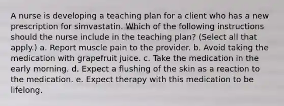 A nurse is developing a teaching plan for a client who has a new prescription for simvastatin. Which of the following instructions should the nurse include in the teaching plan? (Select all that apply.) a. Report muscle pain to the provider. b. Avoid taking the medication with grapefruit juice. c. Take the medication in the early morning. d. Expect a flushing of the skin as a reaction to the medication. e. Expect therapy with this medication to be lifelong.