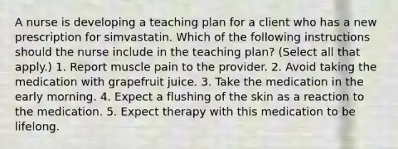 A nurse is developing a teaching plan for a client who has a new prescription for simvastatin. Which of the following instructions should the nurse include in the teaching plan? (Select all that apply.) 1. Report muscle pain to the provider. 2. Avoid taking the medication with grapefruit juice. 3. Take the medication in the early morning. 4. Expect a flushing of the skin as a reaction to the medication. 5. Expect therapy with this medication to be lifelong.