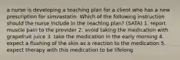 a nurse is developing a teaching plan for a client who has a new prescription for simvastatin. Which of the following instruction should the nurse include in the teaching plan? (SATA) 1. report muscle pain to the provider 2. avoid taking the medication with grapefruit juice 3. take the medication in the early morning 4. expect a flushing of the skin as a reaction to the medication 5. expect therapy with this medication to be lifelong