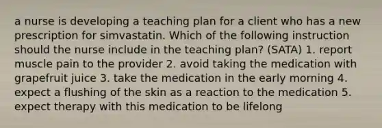 a nurse is developing a teaching plan for a client who has a new prescription for simvastatin. Which of the following instruction should the nurse include in the teaching plan? (SATA) 1. report muscle pain to the provider 2. avoid taking the medication with grapefruit juice 3. take the medication in the early morning 4. expect a flushing of the skin as a reaction to the medication 5. expect therapy with this medication to be lifelong