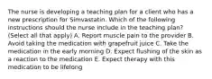 The nurse is developing a teaching plan for a client who has a new prescription for Simvastatin. Which of the following instructions should the nurse include in the teaching plan? (Select all that apply) A. Report muscle pain to the provider B. Avoid taking the medication with grapefruit juice C. Take the medication in the early morning D. Expect flushing of the skin as a reaction to the medication E. Expect therapy with this medication to be lifelong