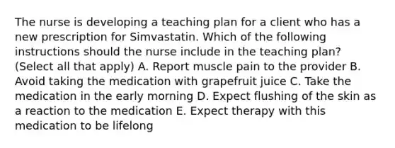 The nurse is developing a teaching plan for a client who has a new prescription for Simvastatin. Which of the following instructions should the nurse include in the teaching plan? (Select all that apply) A. Report muscle pain to the provider B. Avoid taking the medication with grapefruit juice C. Take the medication in the early morning D. Expect flushing of the skin as a reaction to the medication E. Expect therapy with this medication to be lifelong