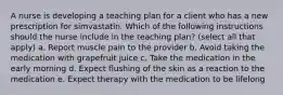 A nurse is developing a teaching plan for a client who has a new prescription for simvastatin. Which of the following instructions should the nurse include in the teaching plan? (select all that apply) a. Report muscle pain to the provider b. Avoid taking the medication with grapefruit juice c. Take the medication in the early morning d. Expect flushing of the skin as a reaction to the medication e. Expect therapy with the medication to be lifelong