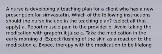 A nurse is developing a teaching plan for a client who has a new prescription for simvastatin. Which of the following instructions should the nurse include in the teaching plan? (select all that apply) a. Report muscle pain to the provider b. Avoid taking the medication with grapefruit juice c. Take the medication in the early morning d. Expect flushing of the skin as a reaction to the medication e. Expect therapy with the medication to be lifelong