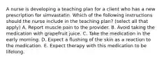 A nurse is developing a teaching plan for a client who has a new prescription for simvastatin. Which of the following instructions should the nurse include in the teaching plan? (select all that apply) A. Report muscle pain to the provider. B. Avoid taking the medication with grapefruit juice. C. Take the medication in the early morning. D. Expect a flushing of the skin as a reaction to the medication. E. Expect therapy with this medication to be lifelong.