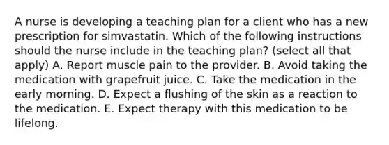 A nurse is developing a teaching plan for a client who has a new prescription for simvastatin. Which of the following instructions should the nurse include in the teaching plan? (select all that apply) A. Report muscle pain to the provider. B. Avoid taking the medication with grapefruit juice. C. Take the medication in the early morning. D. Expect a flushing of the skin as a reaction to the medication. E. Expect therapy with this medication to be lifelong.