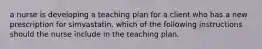 a nurse is developing a teaching plan for a client who has a new prescription for simvastatin. which of the following instructions should the nurse include in the teaching plan.