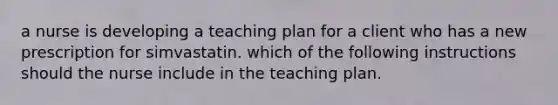 a nurse is developing a teaching plan for a client who has a new prescription for simvastatin. which of the following instructions should the nurse include in the teaching plan.