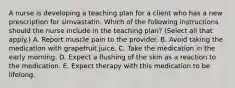 A nurse is developing a teaching plan for a client who has a new prescription for simvastatin. Which of the following instructions should the nurse include in the teaching plan? (Select all that apply.) A. Report muscle pain to the provider. B. Avoid taking the medication with grapefruit juice. C. Take the medication in the early morning. D. Expect a flushing of the skin as a reaction to the medication. E. Expect therapy with this medication to be lifelong.