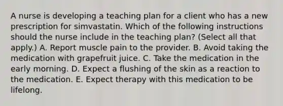 A nurse is developing a teaching plan for a client who has a new prescription for simvastatin. Which of the following instructions should the nurse include in the teaching plan? (Select all that apply.) A. Report muscle pain to the provider. B. Avoid taking the medication with grapefruit juice. C. Take the medication in the early morning. D. Expect a flushing of the skin as a reaction to the medication. E. Expect therapy with this medication to be lifelong.