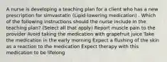 A nurse is developing a teaching plan for a client who has a new prescription for simvastatin (Lipid-lowering medication) . Which of the following instructions should the nurse include in the teaching plan? (Select all that apply) Report muscle pain to the provider Avoid taking the medication with grapefruit juice Take the medication in the early morning Expect a flushing of the skin as a reaction to the medication Expect therapy with this medication to be lifelong