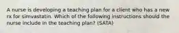 A nurse is developing a teaching plan for a client who has a new rx for simvastatin. Which of the following instructions should the nurse include in the teaching plan? (SATA)