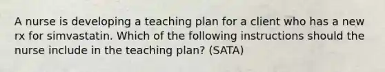 A nurse is developing a teaching plan for a client who has a new rx for simvastatin. Which of the following instructions should the nurse include in the teaching plan? (SATA)