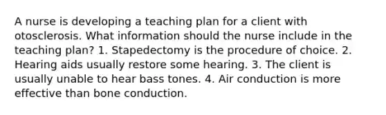 A nurse is developing a teaching plan for a client with otosclerosis. What information should the nurse include in the teaching plan? 1. Stapedectomy is the procedure of choice. 2. Hearing aids usually restore some hearing. 3. The client is usually unable to hear bass tones. 4. Air conduction is more effective than bone conduction.