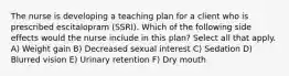 The nurse is developing a teaching plan for a client who is prescribed escitalopram (SSRI). Which of the following side effects would the nurse include in this plan? Select all that apply. A) Weight gain B) Decreased sexual interest C) Sedation D) Blurred vision E) Urinary retention F) Dry mouth