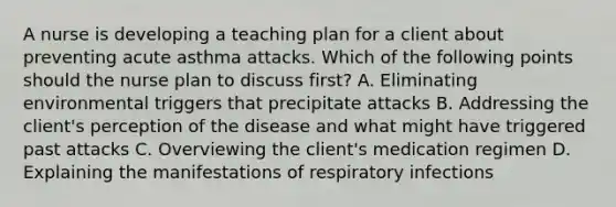 A nurse is developing a teaching plan for a client about preventing acute asthma attacks. Which of the following points should the nurse plan to discuss first? A. Eliminating environmental triggers that precipitate attacks B. Addressing the client's perception of the disease and what might have triggered past attacks C. Overviewing the client's medication regimen D. Explaining the manifestations of respiratory infections