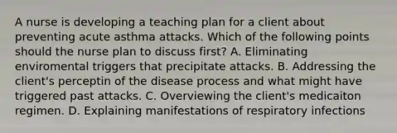 A nurse is developing a teaching plan for a client about preventing acute asthma attacks. Which of the following points should the nurse plan to discuss first? A. Eliminating enviromental triggers that precipitate attacks. B. Addressing the client's perceptin of the disease process and what might have triggered past attacks. C. Overviewing the client's medicaiton regimen. D. Explaining manifestations of respiratory infections