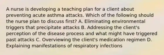 A nurse is developing a teaching plan for a client about preventing acute asthma attacks. Which of the following should the nurse plan to discuss first? A. Eliminating environmental triggers that precipitate attacks B. Addressing the client's perception of the disease process and what might have triggered past attacks C. Overviewing the client's medication regimen D. Explaining manifestations of respiratory infections