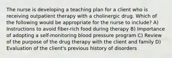 The nurse is developing a teaching plan for a client who is receiving outpatient therapy with a cholinergic drug. Which of the following would be appropriate for the nurse to include? A) Instructions to avoid fiber-rich food during therapy B) Importance of adopting a self-monitoring blood pressure program C) Review of the purpose of the drug therapy with the client and family D) Evaluation of the client's previous history of disorders