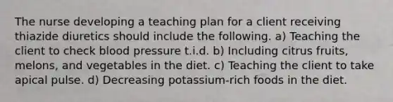 The nurse developing a teaching plan for a client receiving thiazide diuretics should include the following. a) Teaching the client to check blood pressure t.i.d. b) Including citrus fruits, melons, and vegetables in the diet. c) Teaching the client to take apical pulse. d) Decreasing potassium-rich foods in the diet.