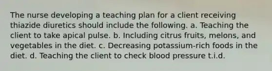 The nurse developing a teaching plan for a client receiving thiazide diuretics should include the following. a. Teaching the client to take apical pulse. b. Including citrus fruits, melons, and vegetables in the diet. c. Decreasing potassium-rich foods in the diet. d. Teaching the client to check blood pressure t.i.d.