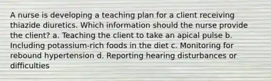 A nurse is developing a teaching plan for a client receiving thiazide diuretics. Which information should the nurse provide the client? a. Teaching the client to take an apical pulse b. Including potassium-rich foods in the diet c. Monitoring for rebound hypertension d. Reporting hearing disturbances or difficulties